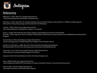 Referencing
Albanesius, C. (2012, March 11). [Image]. Retrieved from
http://www.pcmag.com/article2/0,2817,2401426,00.asp
Albanesius, C. (2012, December 21). Instagram Reverses Course on Policy Changes | News & Opinion | PCMag.com [Web log post].
Retrieved from http://www.pcmag.com/article2/0,2817,2413478,00.asp
Creative, J. (2012, February 1). [Image]. Retrieved from
http://www.jaskgroup.co.uk/blog/why-instagram-is-so-popular/
Davies, L. [Image]. Retrieved from http://www.raindance.org/smartphones-the-future-of-filmmaking/
Donnelly, T. (2013, August 14). What is Instagram? [Web log post]. Retrieved from www.whistleout.com.au/MobilePhones/Guides/what-isinstagram
France-Presse, A. (2012, December 6). [Image]. Retrieved from
http://technology.inquirer.net/20975/app-clash-instagram-shuts-off-twitter-feature
Goettke, R., & Christiana, J. (2007, May 14). Privacy and Online Social Networking Websites.
Retrieved October 10, 2013, from http://www.eecs.harvard.edu/cs199r/fp/RichJoe.pdf
Hurley Hall, S. (n.d.). How to Use Location Services [Image]. Retrieved from
http://unbounce.com/social-media/instagram-for-business/
Instagram. (2013). Retrieved October 10, 2013, from http://instagram.com

King, G. (2009, October 27). Image. Retrieved from
http://loyalkng.com/2009/10/27/robomayhem-introduces-amazing-terminator-2-rap-arnold-would-be-proud/
Koire, D. (2013, July 20). [Image]. Retrieved from
http://dkoire.wordpress.com/2013/07/20/instagram/

 