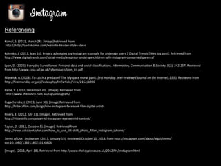 Referencing
Komal, S. (2011, March 24). [Image]Retrieved from
http://http://sadiakomal.com/website-header-styles-ideas
Kotenko, J. (2013, May 16). Privacy advocates say Instagram is unsafe for underage users | Digital Trends [Web log post]. Retrieved from
http://www.digitaltrends.com/social-media/keep-our-underage-children-safe-instagram-concerned-parents/
Lyon, D. (2002). Everyday Surveillance: Personal data and social classifications. Information, Communication & Society, 5(2), 242-257. Retrieved
from http://www.casa.ucl.ac.uk/cyberspace/lyon_ics.pdf
Marwick, A. (2008). To catch a predator? The Myspace moral panic. first monday: peer-reviewed journal on the internet, 13(6). Retrieved from
http://firstmonday.org/ojs/index.php/fm/article/view/2152/1966
Paine, C. (2012, December 20). [Image]. Retrieved from
http://www.thepunch.com.au/tags/instagram/

Pugachevsky, J. (2013, June 30). [Image]Retrieved from
http://tribecafilm.com/blogs/vine-instagram-facebook-film-digital-artists
Rivera, E. (2012, July 31). [Image]. Retrieved from
http://visianinfo.com/visian-icl-instagram-eyeseeinhd-contest/
Taylor, D. (2012, October 5). [Image]. Retrieved from
http://www.askdavetaylor.com/how_to_use_tilt-shift_photo_filter_instagram_iphone/

Terms of Use. Instagram. (2013, January 19). Retrieved October 10, 2013, from http://instagram.com/about/legal/terms/
doi:10.1080/13691180210130806
[Image]. (2012, April 18). Retrieved from http://www.thekeypieces.co.uk/2012/04/instagram.html

 