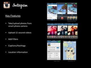 Key Features
(Pugachevsky, 2013)

• Take/upload photos from
smart phone camera

• Upload 15 second videos
• Add Filters

(Creative, 2012)

• Captions/Hashtags
• Location Information

(Taylor, 2012)

(Hurley Hall, n.d.)

 