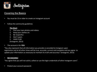 Covering the Basics
•

You must be 13 or older to create an Instagram account

•

Follow the community guidelines
The Short
1. Post your own photos and videos.
2. Keep your clothes on.
3. Be respectful.
4. Don’t spam.
5. HAVE FUN!
(Instagram, 2013)

• The account is for YOU
“You also represent that all information you provide or provided to Instagram upon
registration and at all other times will be true, accurate, current and complete and you agree to
update your information as necessary to maintain its truth and accuracy” (Instagram, 2013)
• NO HACKING!
“You agree that you will not solicit, collect or use the login credentials of other Instagram users”.
•

Protect your account password.

 