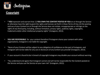 Copyright
•

“ YOU represent and warrant that: (i) YOU OWN THE CONTENT POSTED BY YOU on or through the Service
or otherwise have the right to grant the rights and licenses set forth in these Terms of Use; (ii) the posting
and use of your Content on or through the Service does not violate, misappropriate or infringe on the
rights of any third party, including, without limitation, privacy rights, publicity rights, copyrights,
trademark and/or other intellectual property rights” (Instagram, 2013).

•

YOU ARE RESPONSIBLE for your content therefore if Instagram shares your content with other
organizations, Instagram is not liable for copyright.

•

“None of your Content will be subject to any obligation of confidence on the part of Instagram, and
Instagram will not be liable for any use or disclosure of any Content you provide”(Instagram, 2013).

•

If your account is found to be in breach of copyright Instagram may disable your account without warning.

•

“You understand and agree that Instagram cannot and will not be responsible for the Content posted on
the Service and you use the Service at your own risk” (Instagram, 2013).

 