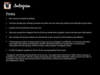 Privacy
•

Your account is public by default

•

Until you change your setting to private any other user can view your photos and subscribe to your posts.

•

Location Services disclose where you are.

•

Once you accept the Instagram Terms of Use you allow them to gather, share and store your information.

•

Your content and account details are stored even if your account is terminated or you delete it.

•

“Following termination or deactivation of your account, Instagram, its Affiliates, or its Service Providers
may retain information (including your profile information) and User Content for a commercially
reasonable time for backup, archival, and/or audit purposes” (Instagram,2013).

•

In 2012 Instagram updated its Terms of Use causing backlash from users.

“Instagram said that by posting photos to its service, "you agree that a business or other entity may pay us
to display your username, likeness, photos (along with any associated metadata), and/or actions you take, in
connection with paid or sponsored content or promotions, without any compensation to
you”(Albanesius, 2012).

 