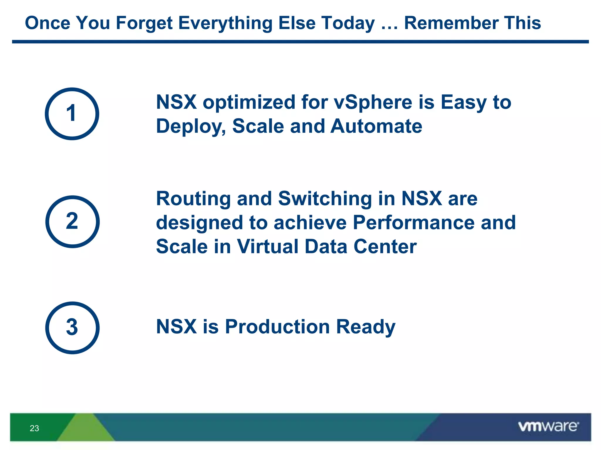 23
Once You Forget Everything Else Today … Remember This
Routing and Switching in NSX are
designed to achieve Performance and
Scale in Virtual Data Center
2
NSX optimized for vSphere is Easy to
Deploy, Scale and Automate
1
NSX is Production Ready3
 