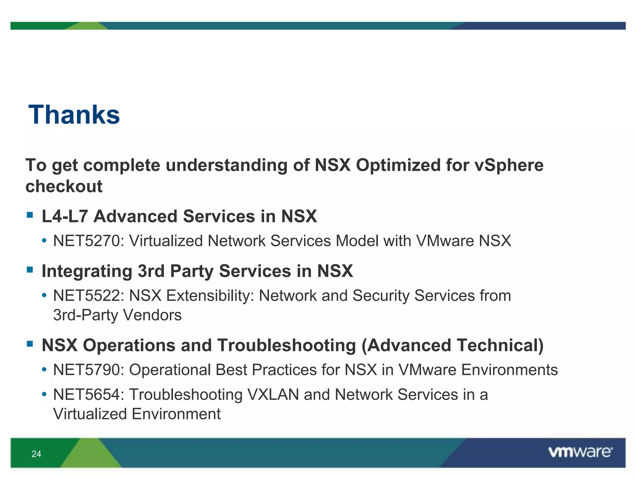 24
Thanks
To get complete understanding of NSX Optimized for vSphere
checkout
 L4-L7 Advanced Services in NSX
• NET5270: Virtualized Network Services Model with VMware NSX
 Integrating 3rd Party Services in NSX
• NET5522: NSX Extensibility: Network and Security Services from
3rd-Party Vendors
 NSX Operations and Troubleshooting (Advanced Technical)
• NET5790: Operational Best Practices for NSX in VMware Environments
• NET5654: Troubleshooting VXLAN and Network Services in a
Virtualized Environment
 