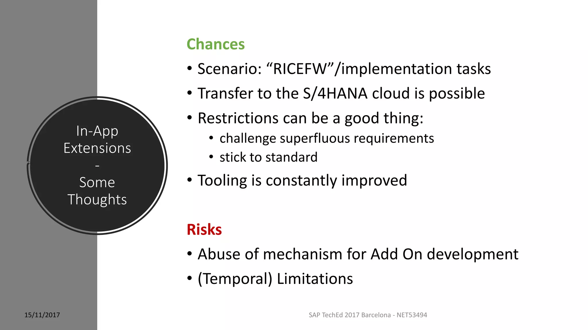 In-App
Extensions
-
Some
Thoughts
15/11/2017 SAP TechEd 2017 Barcelona - NET53494
Chances
• Scenario: “RICEFW”/implementation tasks
• Transfer to the S/4HANA cloud is possible
• Restrictions can be a good thing:
• challenge superfluous requirements
• stick to standard
• Tooling is constantly improved
Risks
• Abuse of mechanism for Add On development
• (Temporal) Limitations
 