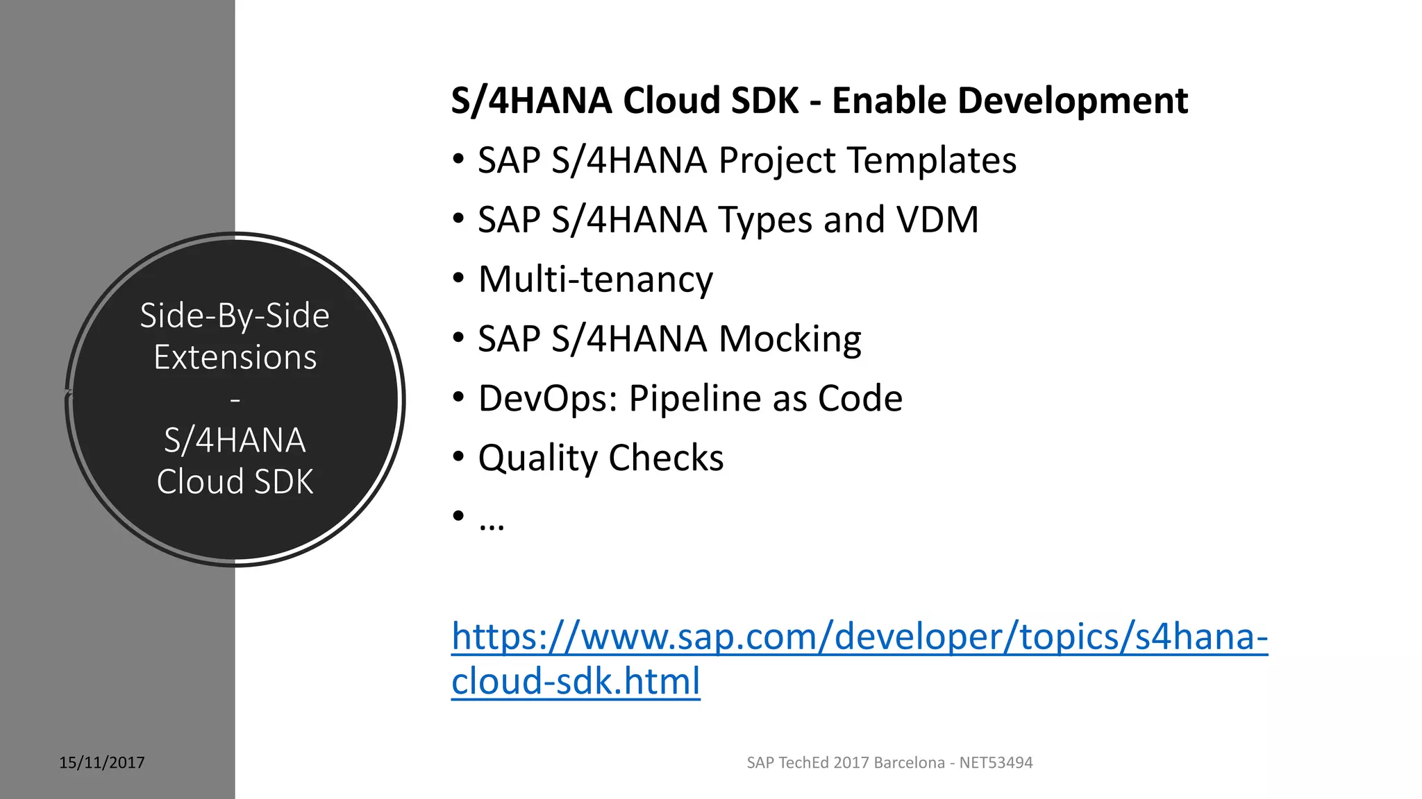 Side-By-Side
Extensions
-
S/4HANA
Cloud SDK
15/11/2017 SAP TechEd 2017 Barcelona - NET53494
S/4HANA Cloud SDK - Enable Development
• SAP S/4HANA Project Templates
• SAP S/4HANA Types and VDM
• Multi-tenancy
• SAP S/4HANA Mocking
• DevOps: Pipeline as Code
• Quality Checks
• …
https://www.sap.com/developer/topics/s4hana-
cloud-sdk.html
 