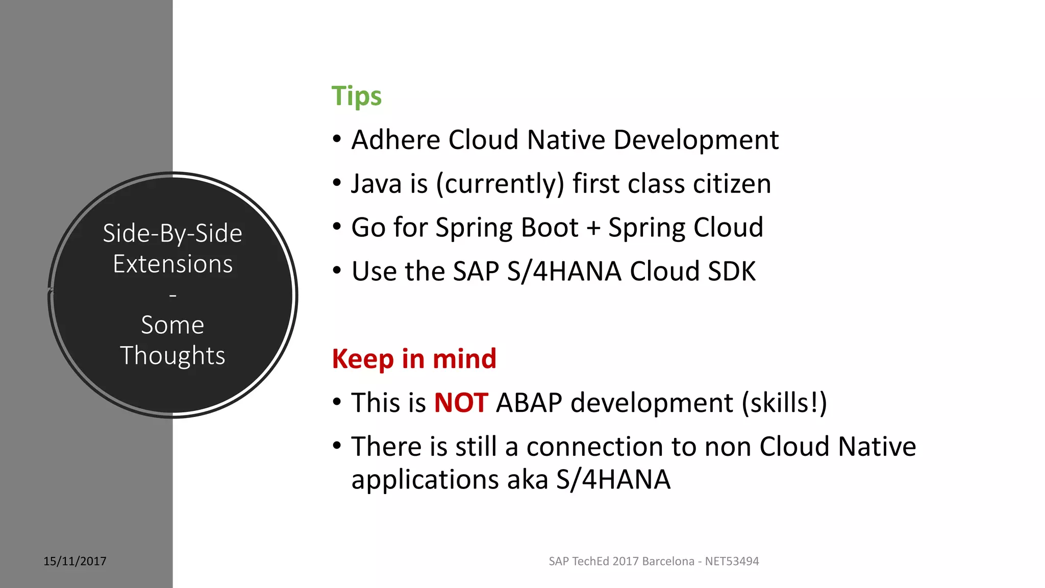 Side-By-Side
Extensions
-
Some
Thoughts
15/11/2017 SAP TechEd 2017 Barcelona - NET53494
Tips
• Adhere Cloud Native Development
• Java is (currently) first class citizen
• Go for Spring Boot + Spring Cloud
• Use the SAP S/4HANA Cloud SDK
Keep in mind
• This is NOT ABAP development (skills!)
• There is still a connection to non Cloud Native
applications aka S/4HANA
 