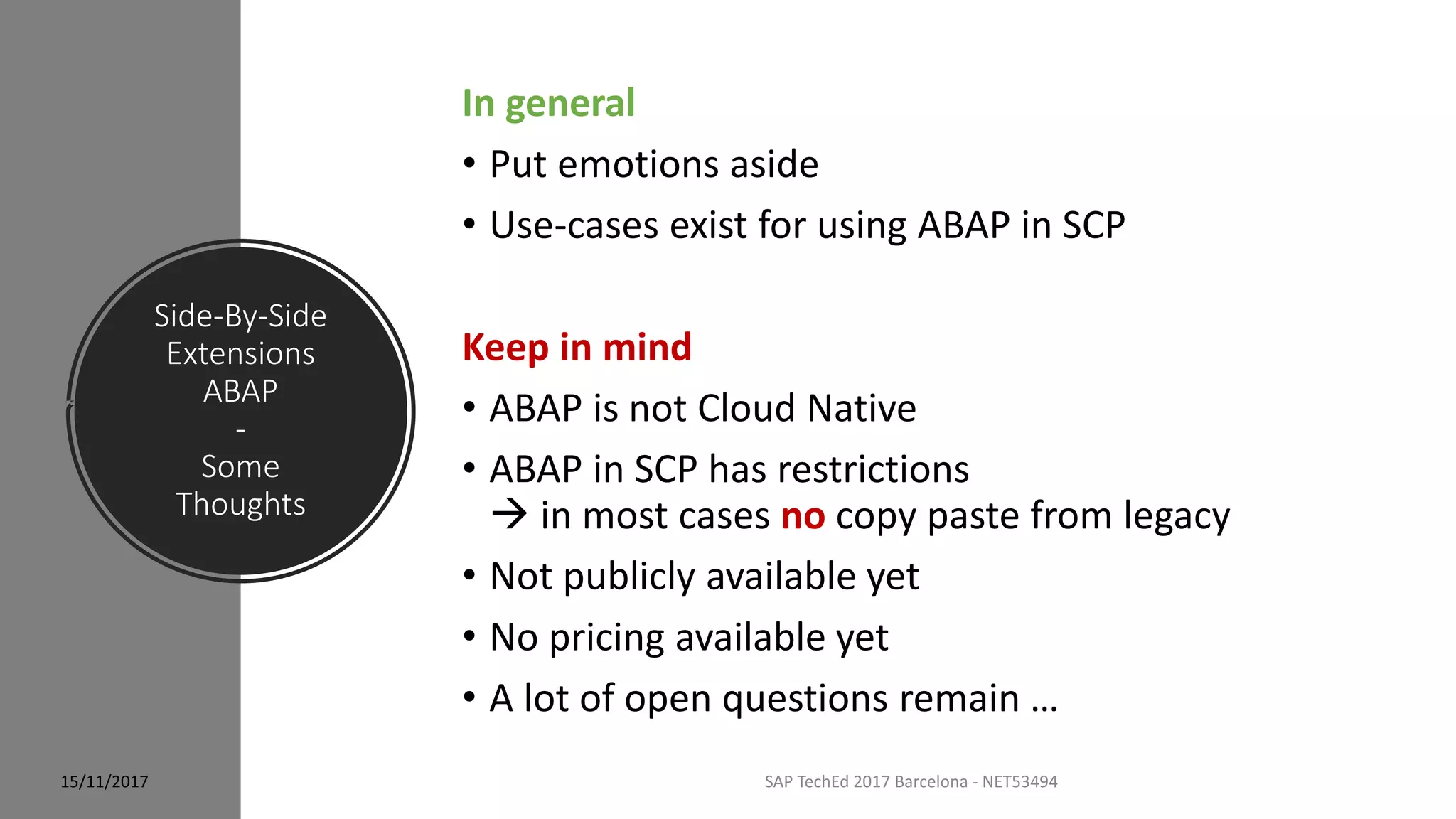 Side-By-Side
Extensions
ABAP
-
Some
Thoughts
15/11/2017 SAP TechEd 2017 Barcelona - NET53494
In general
• Put emotions aside
• Use-cases exist for using ABAP in SCP
Keep in mind
• ABAP is not Cloud Native
• ABAP in SCP has restrictions
 in most cases no copy paste from legacy
• Not publicly available yet
• No pricing available yet
• A lot of open questions remain …
 