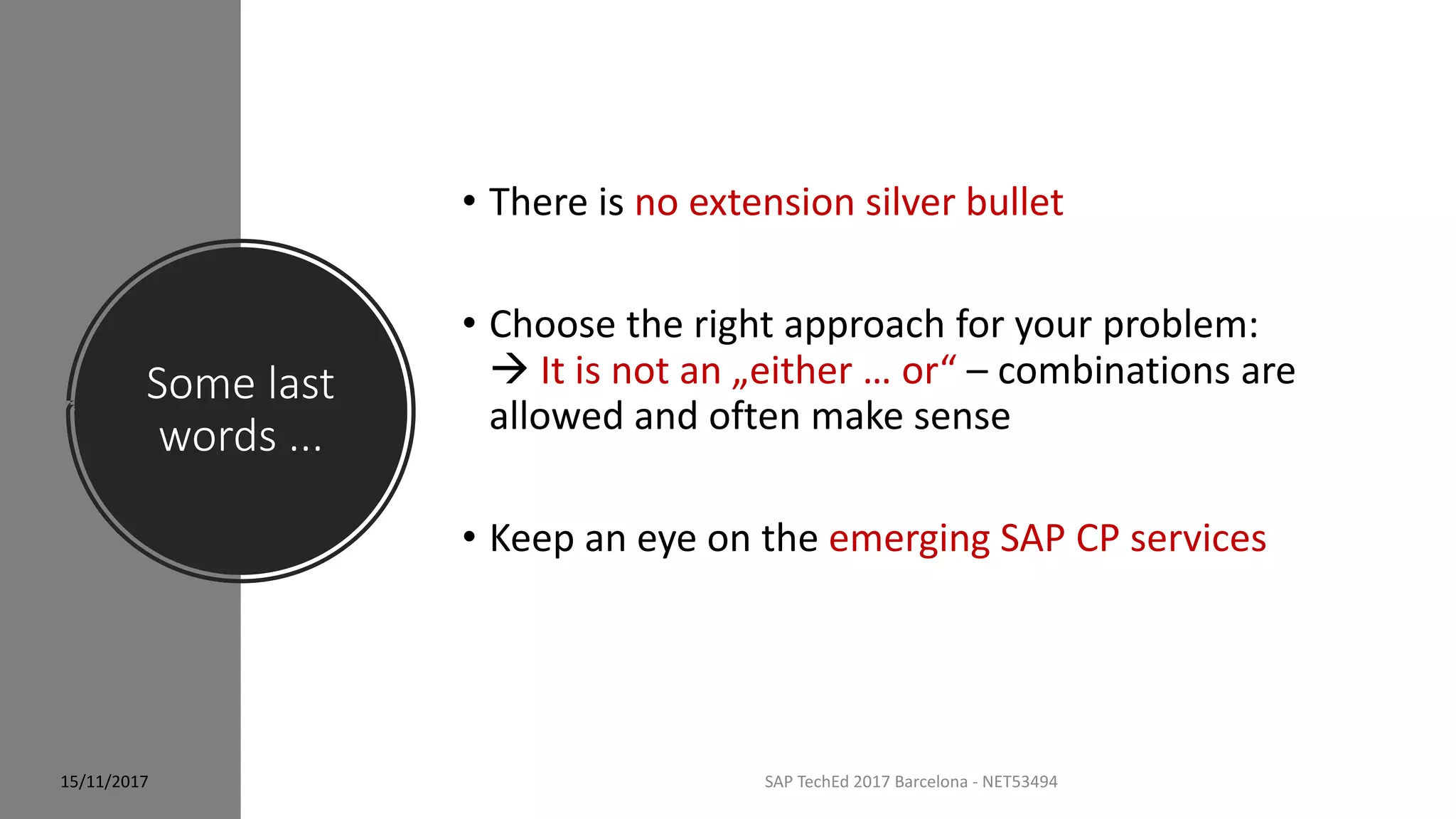 Some last
words ...
SAP TechEd 2017 Barcelona - NET53494
• There is no extension silver bullet
• Choose the right approach for your problem:
 It is not an „either … or“ – combinations are
allowed and often make sense
• Keep an eye on the emerging SAP CP services
15/11/2017
 