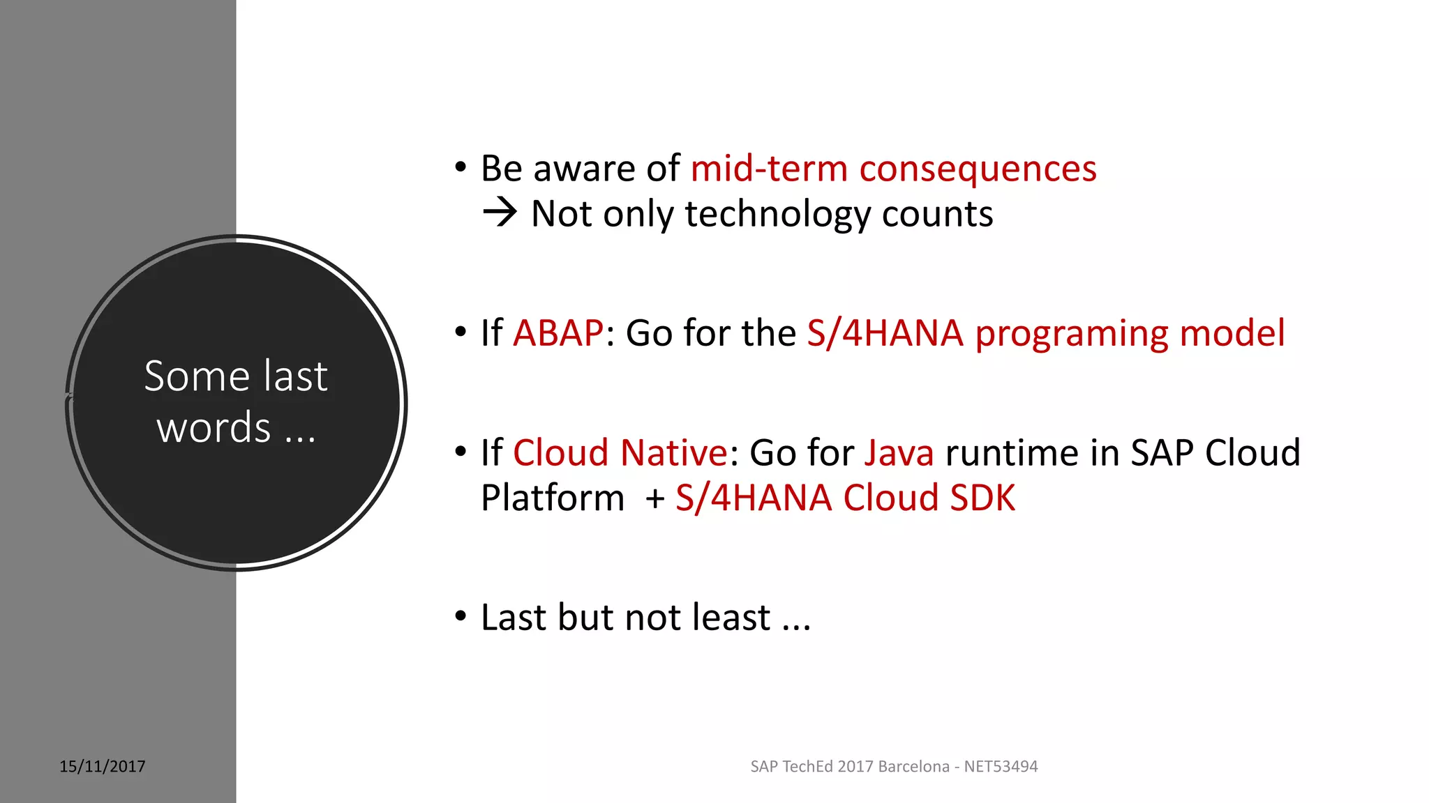 Some last
words ...
SAP TechEd 2017 Barcelona - NET53494
• Be aware of mid-term consequences
 Not only technology counts
• If ABAP: Go for the S/4HANA programing model
• If Cloud Native: Go for Java runtime in SAP Cloud
Platform + S/4HANA Cloud SDK
• Last but not least ...
15/11/2017
 