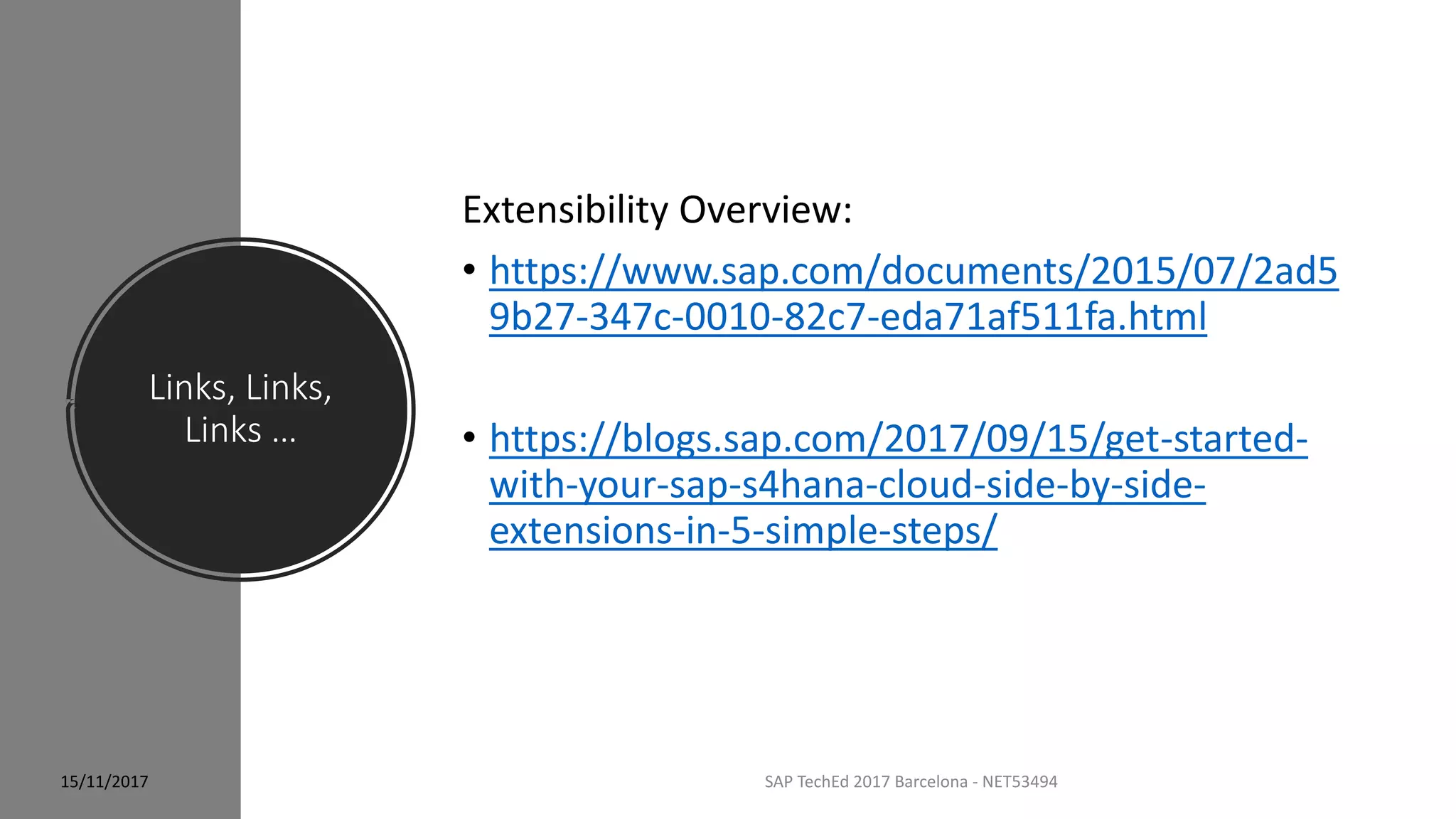 Links, Links,
Links …
SAP TechEd 2017 Barcelona - NET53494
Extensibility Overview:
• https://www.sap.com/documents/2015/07/2ad5
9b27-347c-0010-82c7-eda71af511fa.html
• https://blogs.sap.com/2017/09/15/get-started-
with-your-sap-s4hana-cloud-side-by-side-
extensions-in-5-simple-steps/
15/11/2017
 