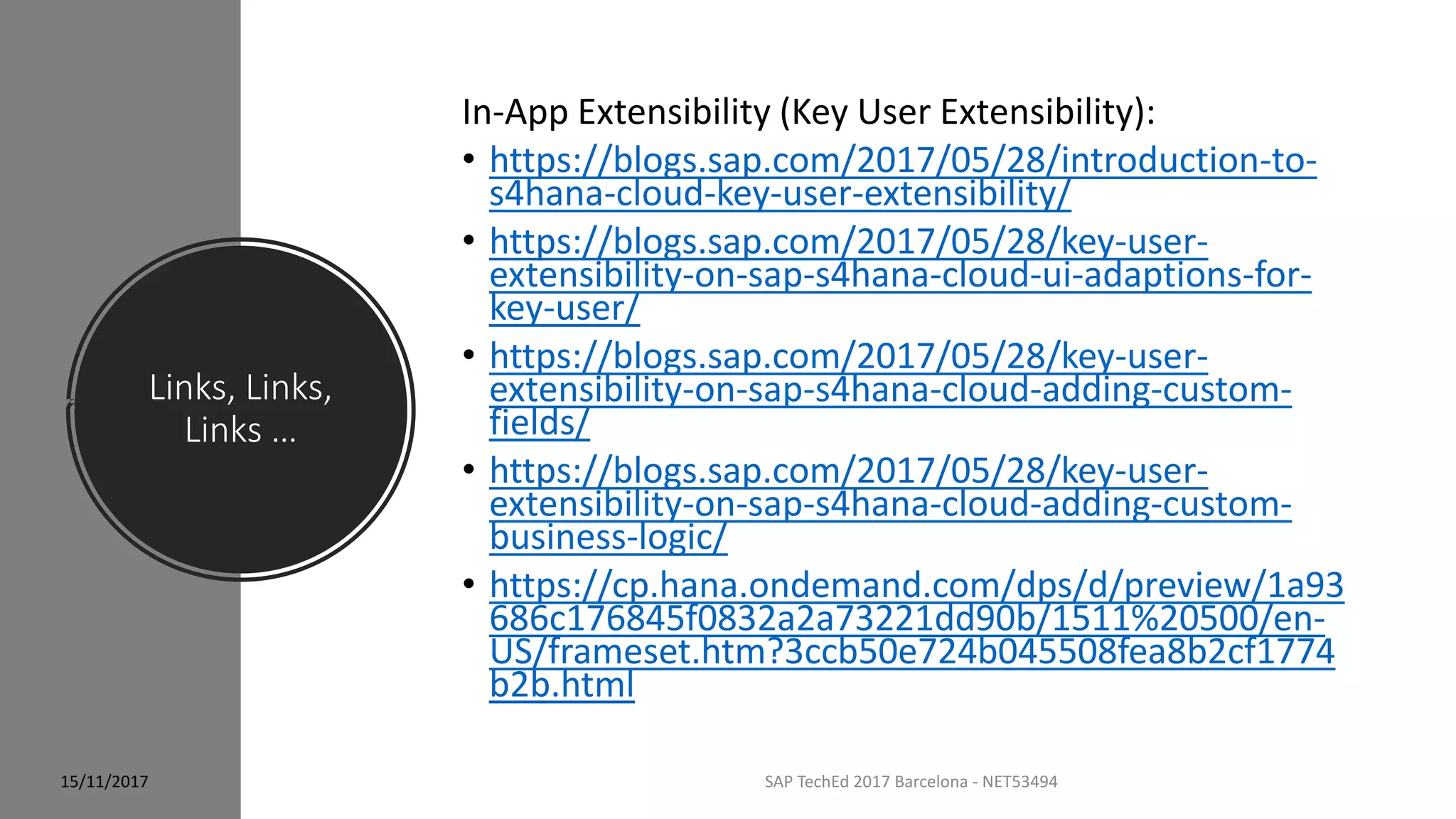 Links, Links,
Links …
SAP TechEd 2017 Barcelona - NET53494
In-App Extensibility (Key User Extensibility):
• https://blogs.sap.com/2017/05/28/introduction-to-
s4hana-cloud-key-user-extensibility/
• https://blogs.sap.com/2017/05/28/key-user-
extensibility-on-sap-s4hana-cloud-ui-adaptions-for-
key-user/
• https://blogs.sap.com/2017/05/28/key-user-
extensibility-on-sap-s4hana-cloud-adding-custom-
fields/
• https://blogs.sap.com/2017/05/28/key-user-
extensibility-on-sap-s4hana-cloud-adding-custom-
business-logic/
• https://cp.hana.ondemand.com/dps/d/preview/1a93
686c176845f0832a2a73221dd90b/1511%20500/en-
US/frameset.htm?3ccb50e724b045508fea8b2cf1774
b2b.html
15/11/2017
 