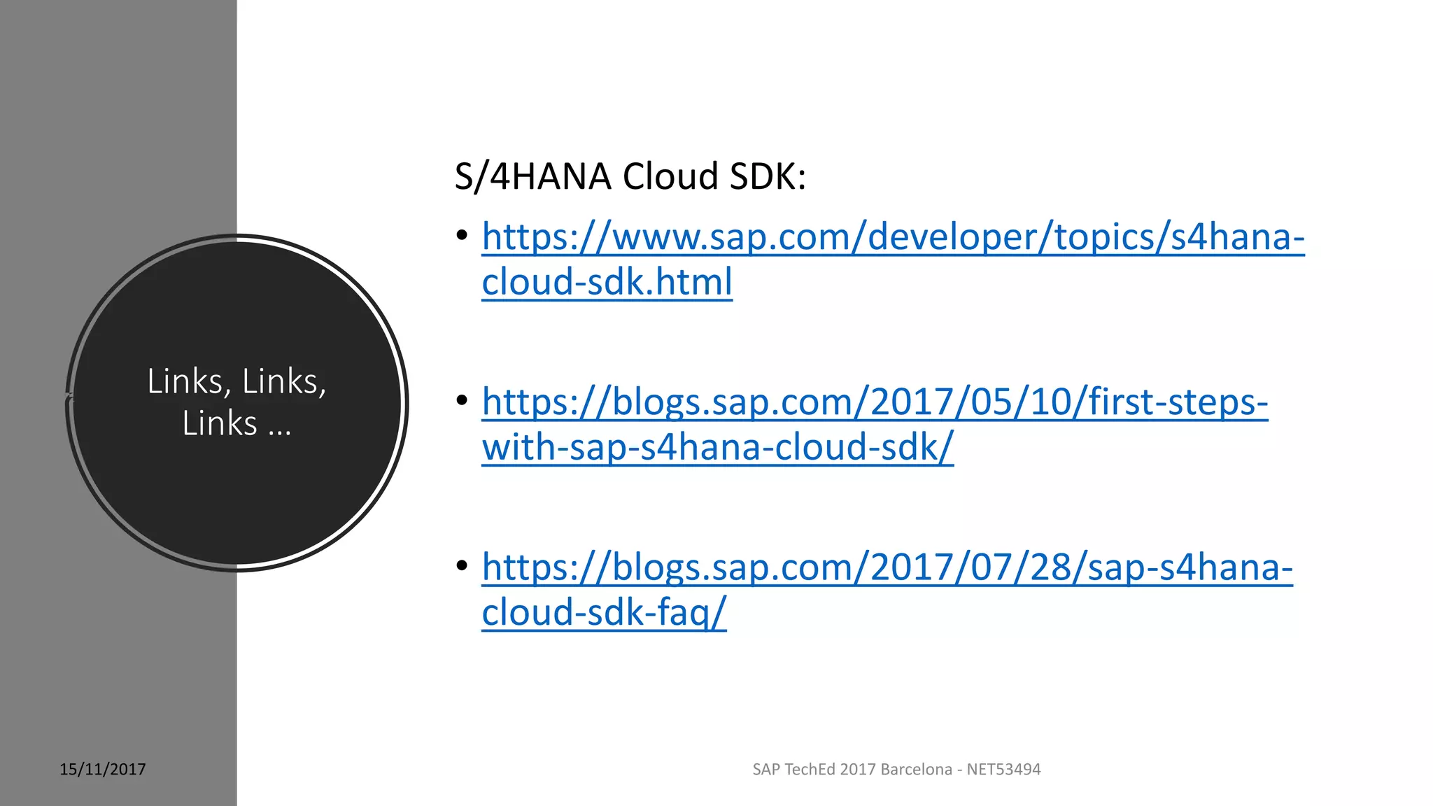 Links, Links,
Links …
SAP TechEd 2017 Barcelona - NET53494
S/4HANA Cloud SDK:
• https://www.sap.com/developer/topics/s4hana-
cloud-sdk.html
• https://blogs.sap.com/2017/05/10/first-steps-
with-sap-s4hana-cloud-sdk/
• https://blogs.sap.com/2017/07/28/sap-s4hana-
cloud-sdk-faq/
15/11/2017
 