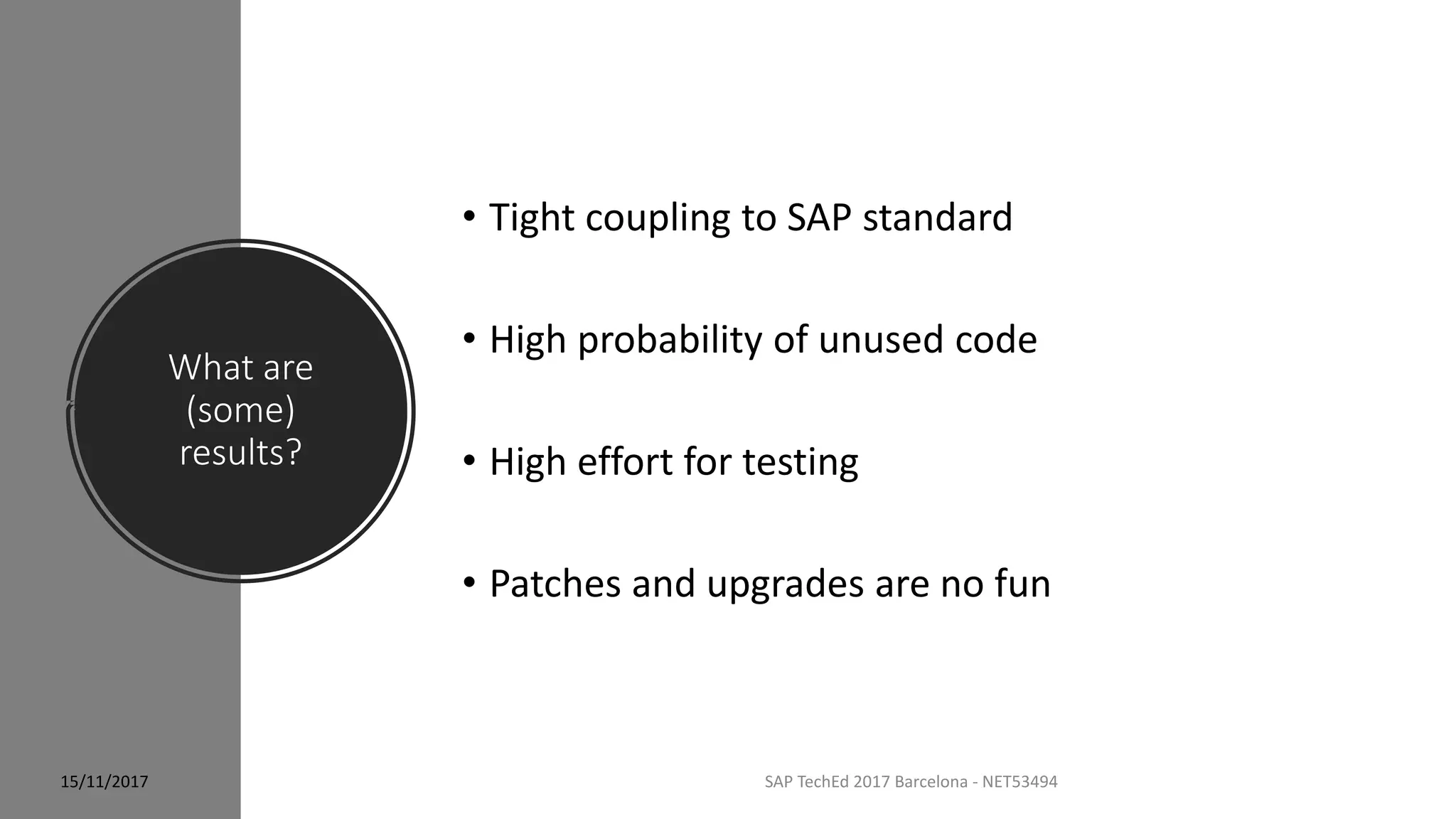 What are
(some)
results?
15/11/2017 SAP TechEd 2017 Barcelona - NET53494
• Tight coupling to SAP standard
• High probability of unused code
• High effort for testing
• Patches and upgrades are no fun
 