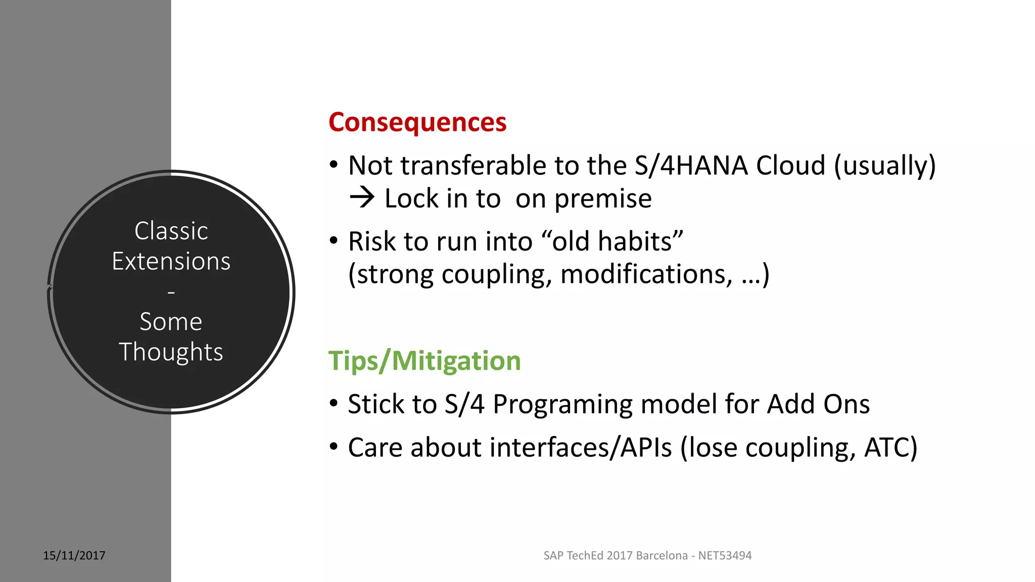Classic
Extensions
-
Some
Thoughts
15/11/2017 SAP TechEd 2017 Barcelona - NET53494
Consequences
• Not transferable to the S/4HANA Cloud (usually)
 Lock in to on premise
• Risk to run into “old habits”
(strong coupling, modifications, …)
Tips/Mitigation
• Stick to S/4 Programing model for Add Ons
• Care about interfaces/APIs (lose coupling, ATC)
 