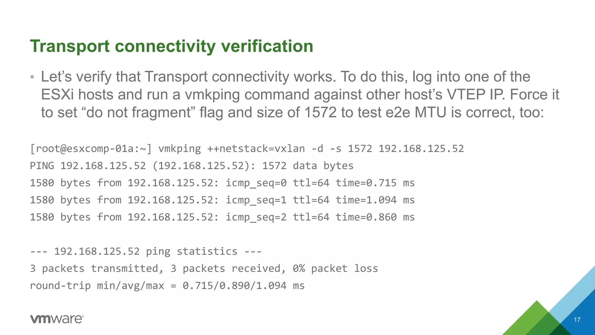Transport connectivity verification
• Let’s verify that Transport connectivity works. To do this, log into one of the
ESXi hosts and run a vmkping command against other host’s VTEP IP. Force it
to set “do not fragment” flag and size of 1572 to test e2e MTU is correct, too:
[root@esxcomp-01a:~] vmkping ++netstack=vxlan -d -s 1572 192.168.125.52
PING 192.168.125.52 (192.168.125.52): 1572 data bytes
1580 bytes from 192.168.125.52: icmp_seq=0 ttl=64 time=0.715 ms
1580 bytes from 192.168.125.52: icmp_seq=1 ttl=64 time=1.094 ms
1580 bytes from 192.168.125.52: icmp_seq=2 ttl=64 time=0.860 ms
--- 192.168.125.52 ping statistics ---
3 packets transmitted, 3 packets received, 0% packet loss
round-trip min/avg/max = 0.715/0.890/1.094 ms
17
 