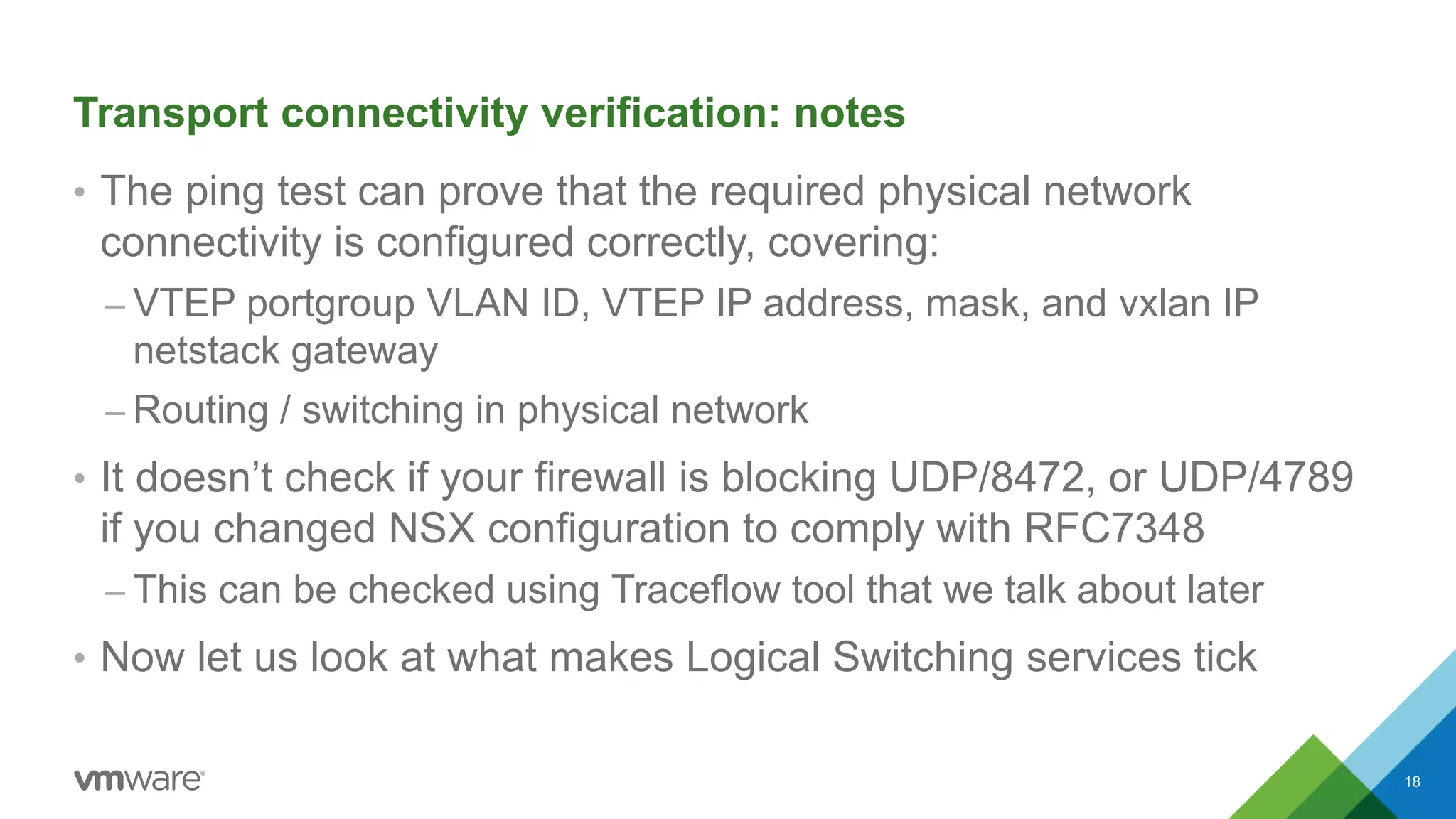 Transport connectivity verification: notes
• The ping test can prove that the required physical network
connectivity is configured correctly, covering:
– VTEP portgroup VLAN ID, VTEP IP address, mask, and vxlan IP
netstack gateway
– Routing / switching in physical network
• It doesn’t check if your firewall is blocking UDP/8472, or UDP/4789
if you changed NSX configuration to comply with RFC7348
– This can be checked using Traceflow tool that we talk about later
• Now let us look at what makes Logical Switching services tick
18
 