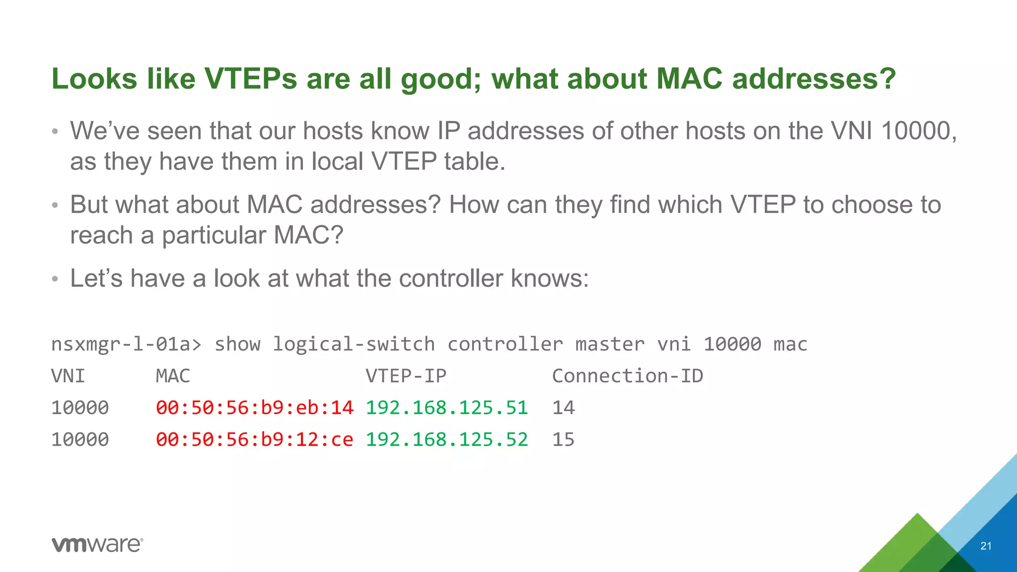 Looks like VTEPs are all good; what about MAC addresses?
• We’ve seen that our hosts know IP addresses of other hosts on the VNI 10000,
as they have them in local VTEP table.
• But what about MAC addresses? How can they find which VTEP to choose to
reach a particular MAC?
• Let’s have a look at what the controller knows:
nsxmgr-l-01a> show logical-switch controller master vni 10000 mac
VNI MAC VTEP-IP Connection-ID
10000 00:50:56:b9:eb:14 192.168.125.51 14
10000 00:50:56:b9:12:ce 192.168.125.52 15
21
 
