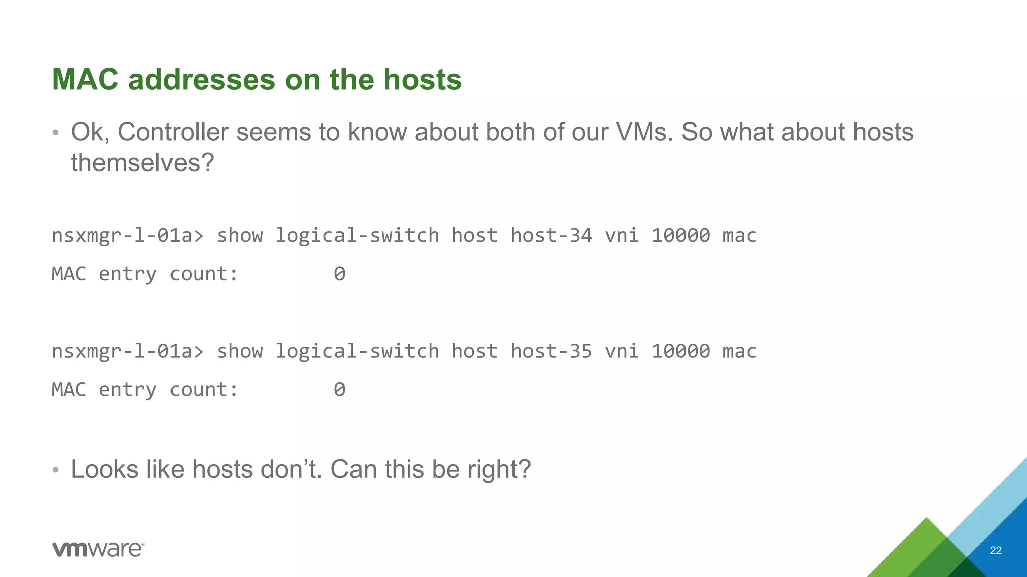 MAC addresses on the hosts
• Ok, Controller seems to know about both of our VMs. So what about hosts
themselves?
nsxmgr-l-01a> show logical-switch host host-34 vni 10000 mac
MAC entry count: 0
nsxmgr-l-01a> show logical-switch host host-35 vni 10000 mac
MAC entry count: 0
• Looks like hosts don’t. Can this be right?
22
 