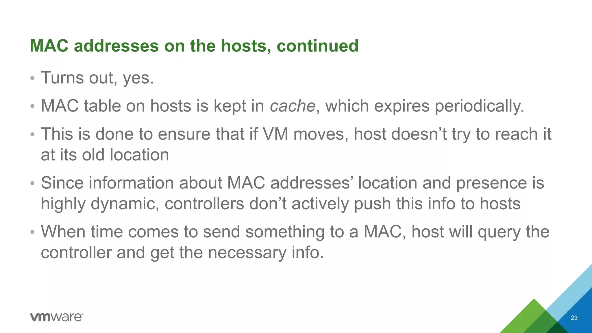 MAC addresses on the hosts, continued
• Turns out, yes.
• MAC table on hosts is kept in cache, which expires periodically.
• This is done to ensure that if VM moves, host doesn’t try to reach it
at its old location
• Since information about MAC addresses’ location and presence is
highly dynamic, controllers don’t actively push this info to hosts
• When time comes to send something to a MAC, host will query the
controller and get the necessary info.
23
 