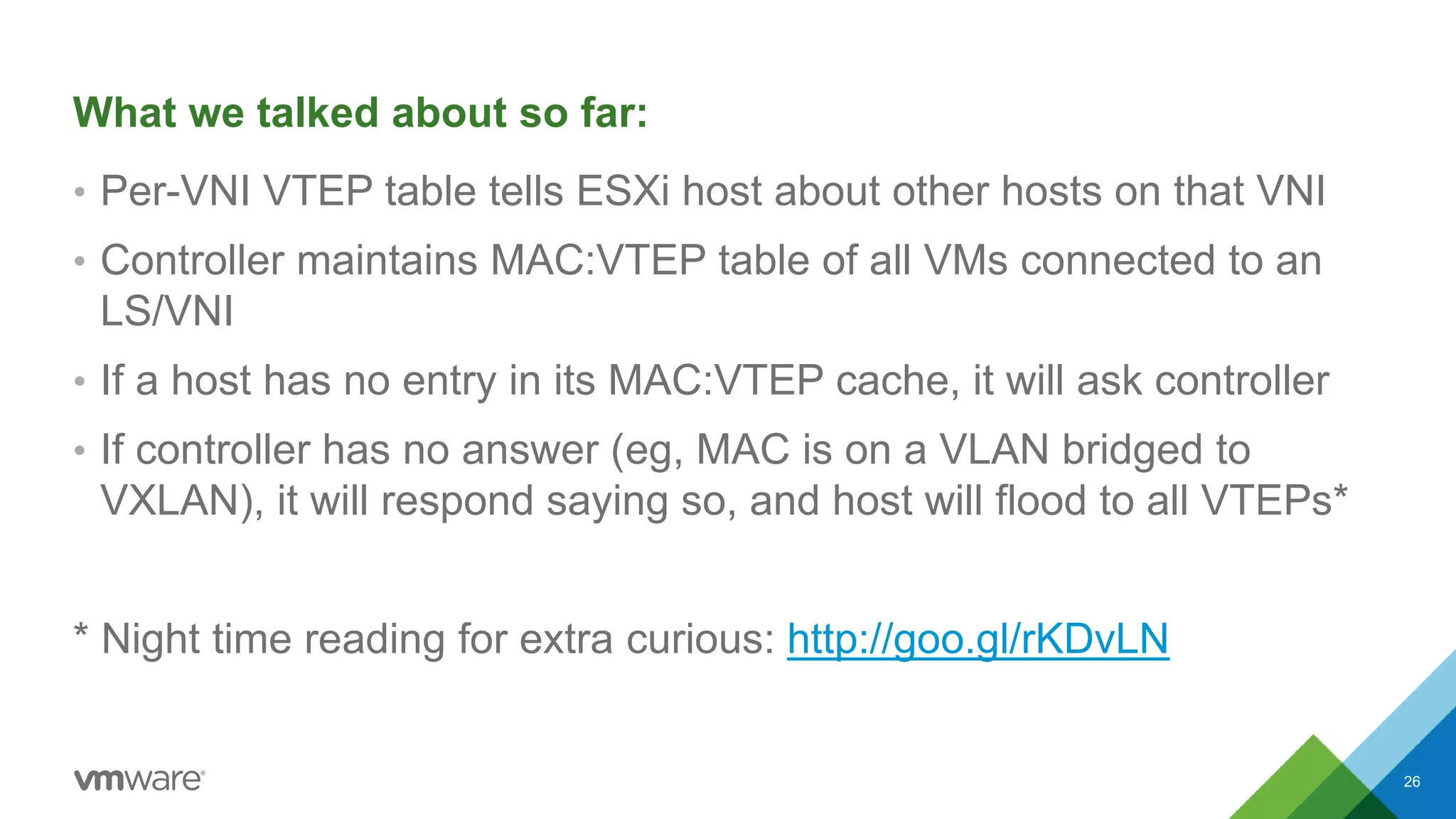 What we talked about so far:
• Per-VNI VTEP table tells ESXi host about other hosts on that VNI
• Controller maintains MAC:VTEP table of all VMs connected to an
LS/VNI
• If a host has no entry in its MAC:VTEP cache, it will ask controller
• If controller has no answer (eg, MAC is on a VLAN bridged to
VXLAN), it will respond saying so, and host will flood to all VTEPs*
* Night time reading for extra curious: http://goo.gl/rKDvLN
26
 