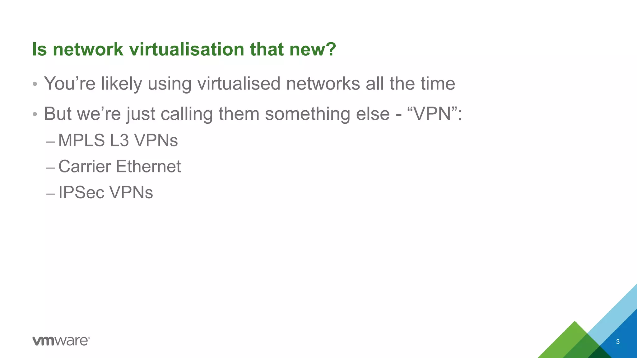 Is network virtualisation that new?
• You’re likely using virtualised networks all the time
• But we’re just calling them something else - “VPN”:
– MPLS L3 VPNs
– Carrier Ethernet
– IPSec VPNs
3
 