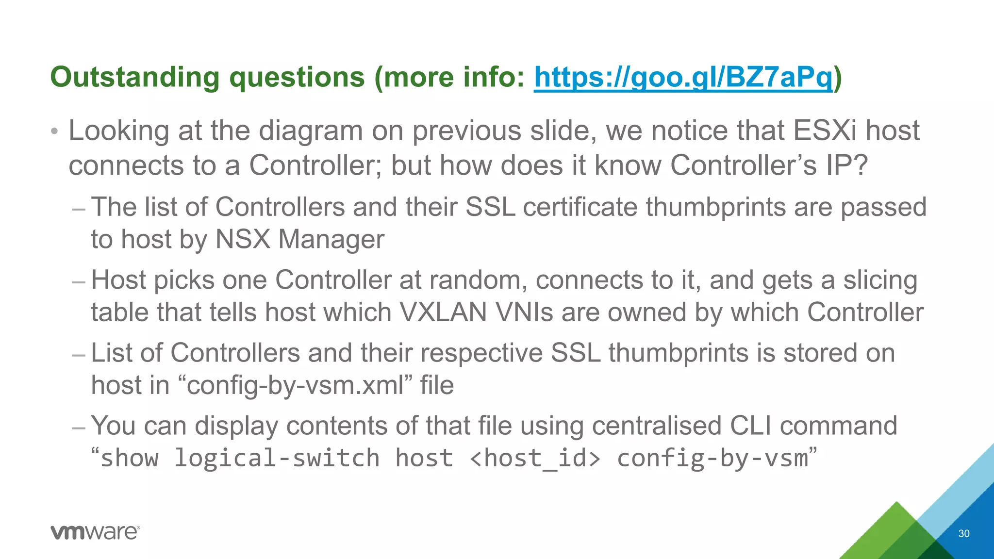 Outstanding questions (more info: https://goo.gl/BZ7aPq)
• Looking at the diagram on previous slide, we notice that ESXi host
connects to a Controller; but how does it know Controller’s IP?
– The list of Controllers and their SSL certificate thumbprints are passed
to host by NSX Manager
– Host picks one Controller at random, connects to it, and gets a slicing
table that tells host which VXLAN VNIs are owned by which Controller
– List of Controllers and their respective SSL thumbprints is stored on
host in “config-by-vsm.xml” file
– You can display contents of that file using centralised CLI command
“show logical-switch host <host_id> config-by-vsm”
30
 