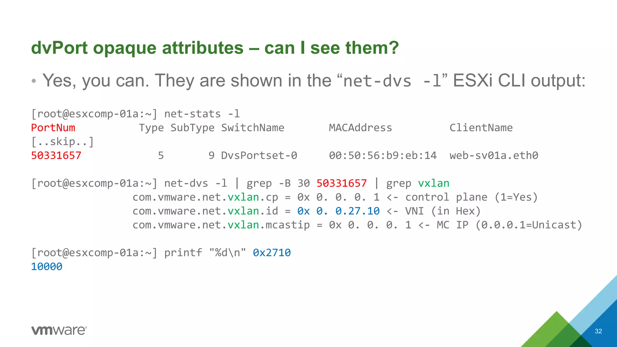 dvPort opaque attributes – can I see them?
• Yes, you can. They are shown in the “net-dvs -l” ESXi CLI output:
[root@esxcomp-01a:~] net-stats -l
PortNum Type SubType SwitchName MACAddress ClientName
[..skip..]
50331657 5 9 DvsPortset-0 00:50:56:b9:eb:14 web-sv01a.eth0
[root@esxcomp-01a:~] net-dvs -l | grep -B 30 50331657 | grep vxlan
com.vmware.net.vxlan.cp = 0x 0. 0. 0. 1 <- control plane (1=Yes)
com.vmware.net.vxlan.id = 0x 0. 0.27.10 <- VNI (in Hex)
com.vmware.net.vxlan.mcastip = 0x 0. 0. 0. 1 <- MC IP (0.0.0.1=Unicast)
[root@esxcomp-01a:~] printf "%dn" 0x2710
10000
32
 