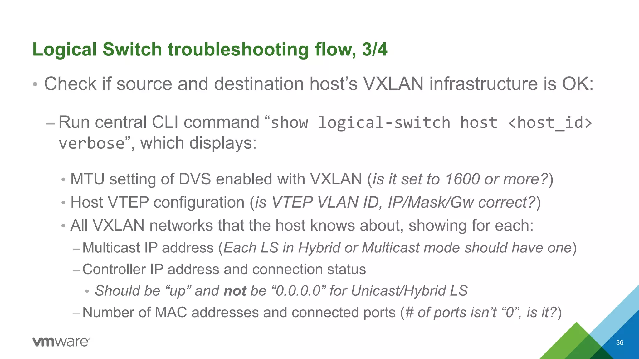 Logical Switch troubleshooting flow, 3/4
• Check if source and destination host’s VXLAN infrastructure is OK:
– Run central CLI command “show logical-switch host <host_id>
verbose”, which displays:
• MTU setting of DVS enabled with VXLAN (is it set to 1600 or more?)
• Host VTEP configuration (is VTEP VLAN ID, IP/Mask/Gw correct?)
• All VXLAN networks that the host knows about, showing for each:
– Multicast IP address (Each LS in Hybrid or Multicast mode should have one)
– Controller IP address and connection status
• Should be “up” and not be “0.0.0.0” for Unicast/Hybrid LS
– Number of MAC addresses and connected ports (# of ports isn’t “0”, is it?)
36
 