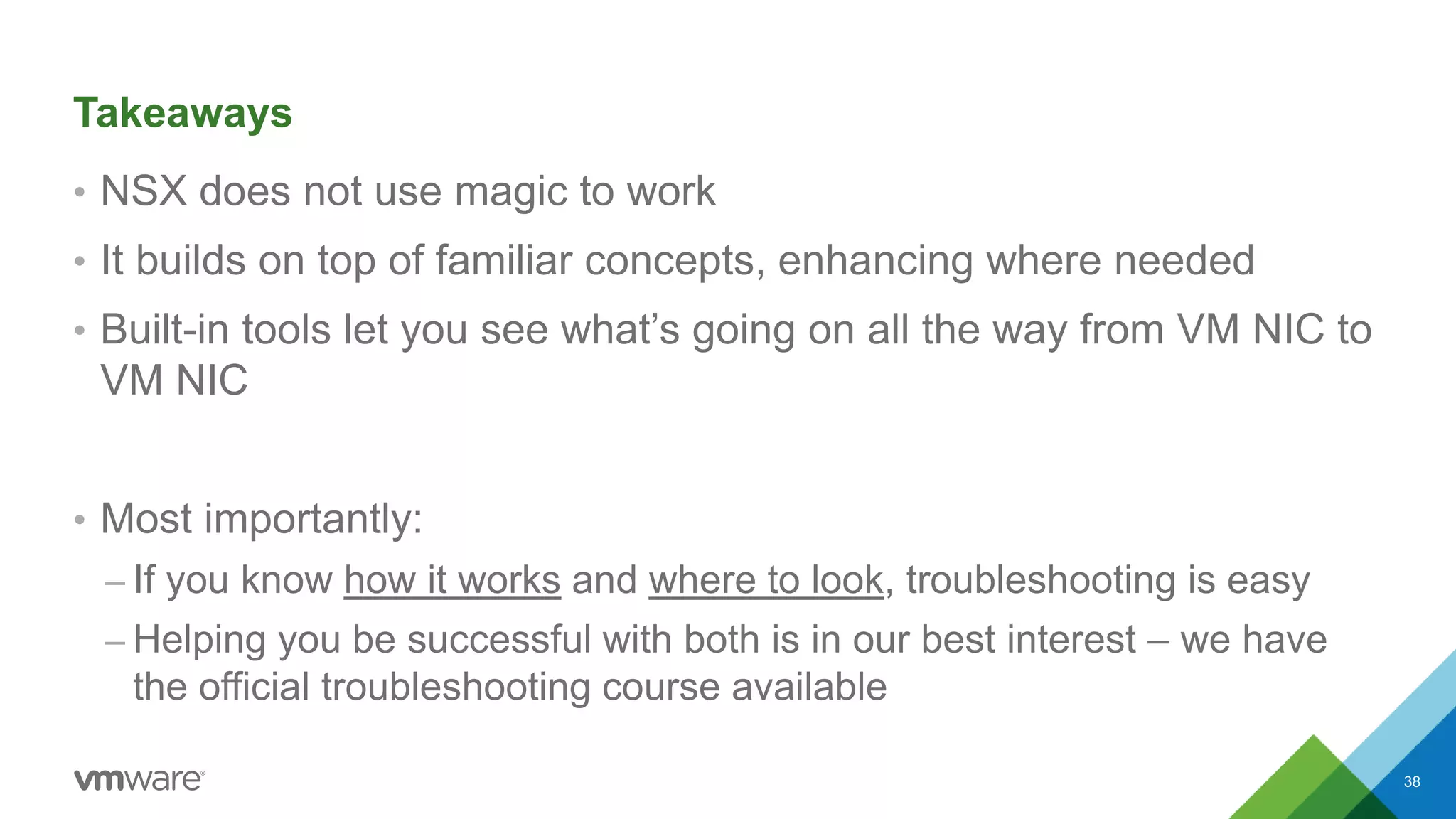 Takeaways
• NSX does not use magic to work
• It builds on top of familiar concepts, enhancing where needed
• Built-in tools let you see what’s going on all the way from VM NIC to
VM NIC
• Most importantly:
– If you know how it works and where to look, troubleshooting is easy
– Helping you be successful with both is in our best interest – we have
the official troubleshooting course available
38
 