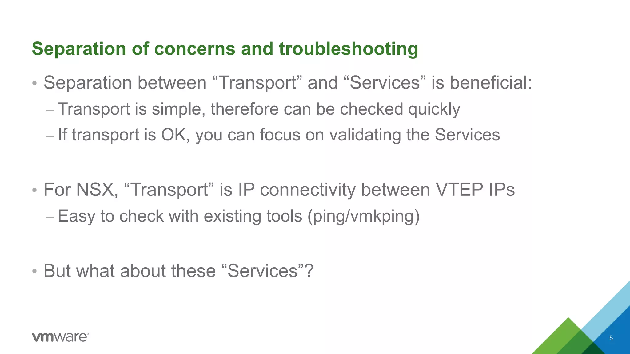 Separation of concerns and troubleshooting
• Separation between “Transport” and “Services” is beneficial:
– Transport is simple, therefore can be checked quickly
– If transport is OK, you can focus on validating the Services
• For NSX, “Transport” is IP connectivity between VTEP IPs
– Easy to check with existing tools (ping/vmkping)
• But what about these “Services”?
5
 