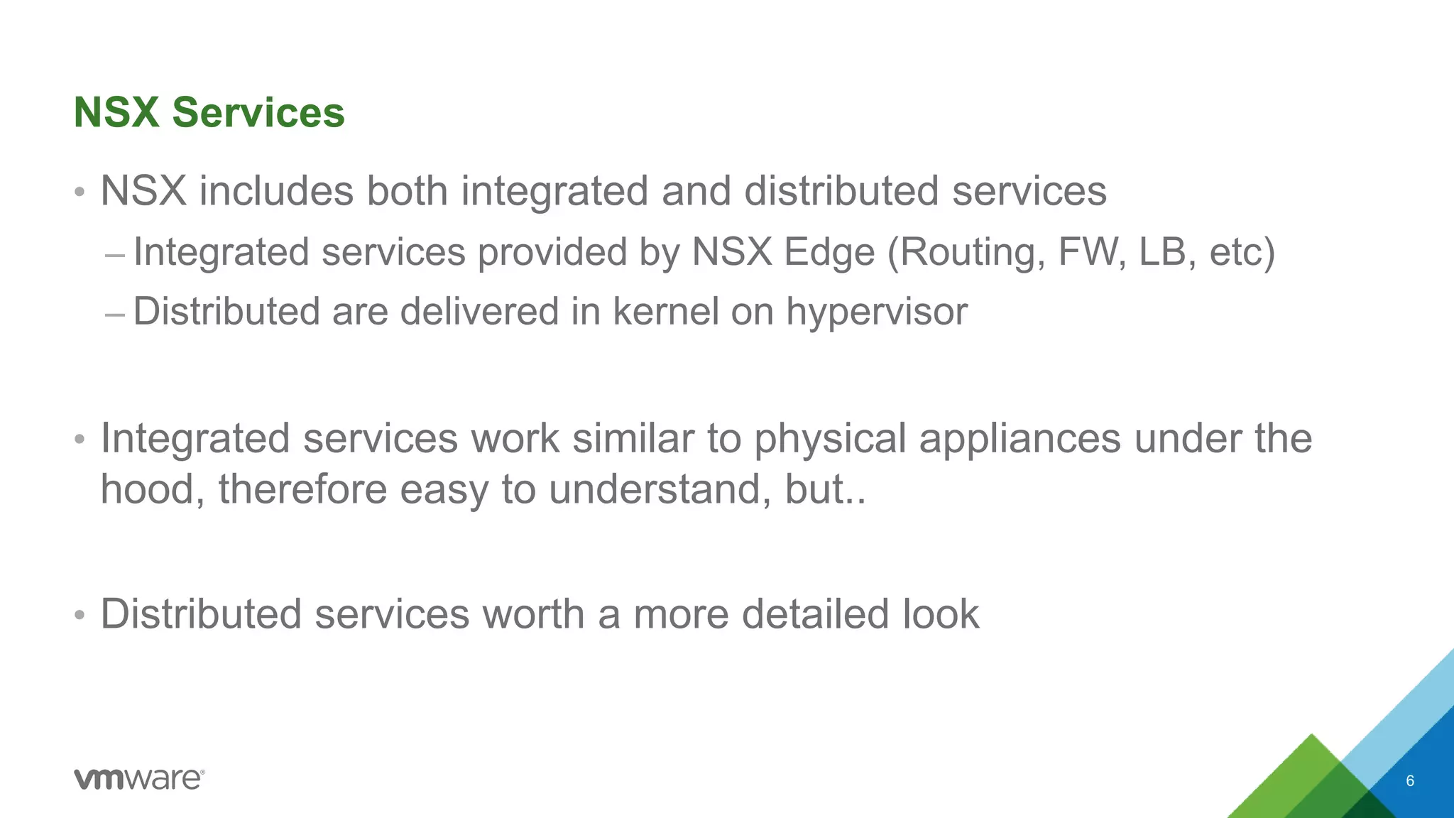 NSX Services
• NSX includes both integrated and distributed services
– Integrated services provided by NSX Edge (Routing, FW, LB, etc)
– Distributed are delivered in kernel on hypervisor
• Integrated services work similar to physical appliances under the
hood, therefore easy to understand, but..
• Distributed services worth a more detailed look
6
 
