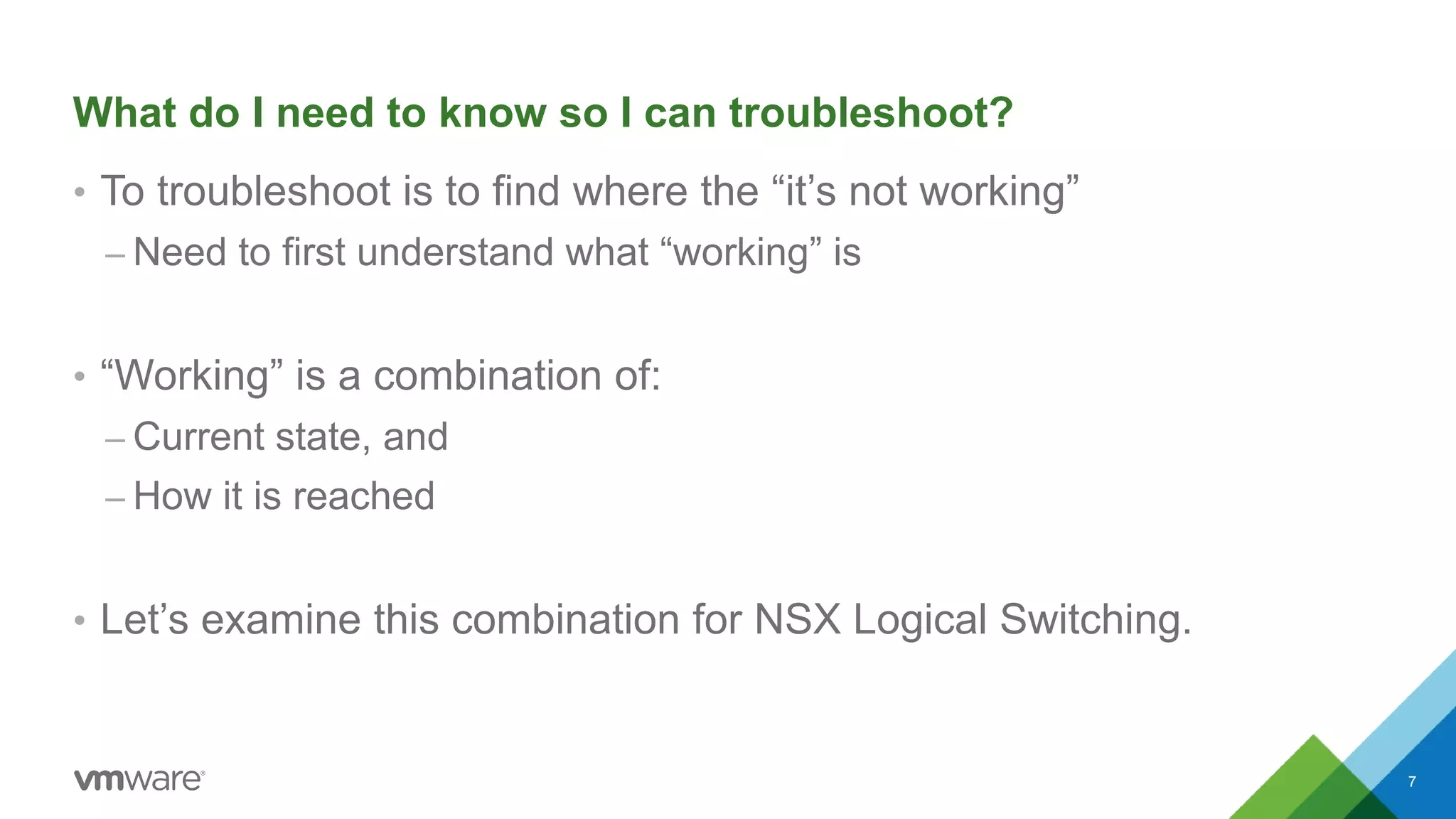 What do I need to know so I can troubleshoot?
• To troubleshoot is to find where the “it’s not working”
– Need to first understand what “working” is
• “Working” is a combination of:
– Current state, and
– How it is reached
• Let’s examine this combination for NSX Logical Switching.
7
 