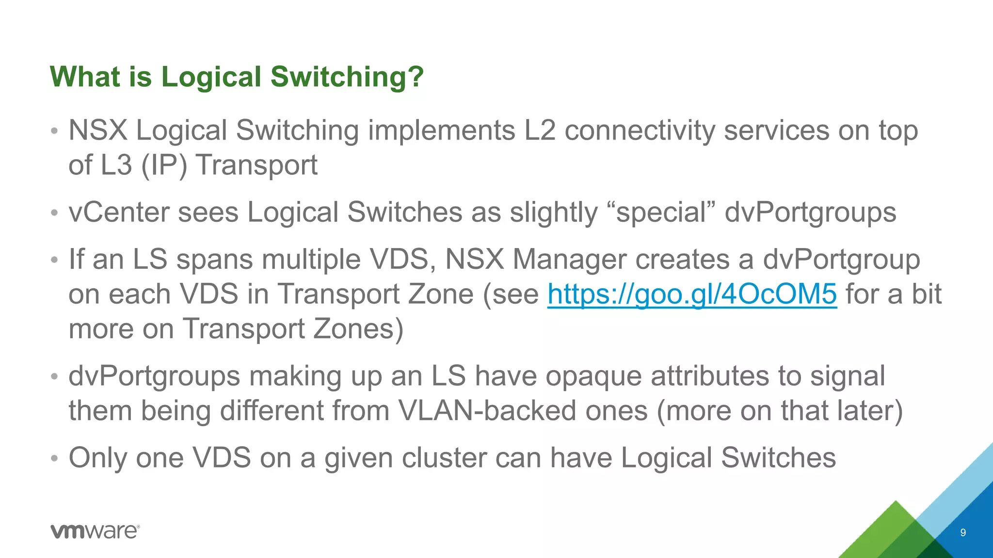 What is Logical Switching?
• NSX Logical Switching implements L2 connectivity services on top
of L3 (IP) Transport
• vCenter sees Logical Switches as slightly “special” dvPortgroups
• If an LS spans multiple VDS, NSX Manager creates a dvPortgroup
on each VDS in Transport Zone (see https://goo.gl/4OcOM5 for a bit
more on Transport Zones)
• dvPortgroups making up an LS have opaque attributes to signal
them being different from VLAN-backed ones (more on that later)
• Only one VDS on a given cluster can have Logical Switches
9
 