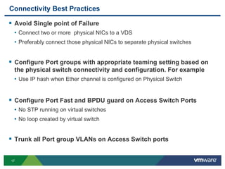 17
Connectivity Best Practices
 Avoid Single point of Failure
• Connect two or more physical NICs to a VDS
• Preferably connect those physical NICs to separate physical switches
 Configure Port groups with appropriate teaming setting based on
the physical switch connectivity and configuration. For example
• Use IP hash when Ether channel is configured on Physical Switch
 Configure Port Fast and BPDU guard on Access Switch Ports
• No STP running on virtual switches
• No loop created by virtual switch
 Trunk all Port group VLANs on Access Switch ports
 