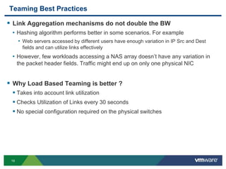 19
Teaming Best Practices
 Link Aggregation mechanisms do not double the BW
• Hashing algorithm performs better in some scenarios. For example
• Web servers accessed by different users have enough variation in IP Src and Dest
fields and can utilize links effectively
• However, few workloads accessing a NAS array doesn’t have any variation in
the packet header fields. Traffic might end up on only one physical NIC
 Why Load Based Teaming is better ?
 Takes into account link utilization
 Checks Utilization of Links every 30 seconds
 No special configuration required on the physical switches
 