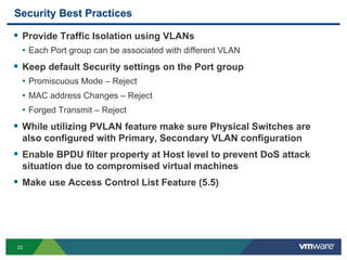 23
Security Best Practices
 Provide Traffic Isolation using VLANs
• Each Port group can be associated with different VLAN
 Keep default Security settings on the Port group
• Promiscuous Mode – Reject
• MAC address Changes – Reject
• Forged Transmit – Reject
 While utilizing PVLAN feature make sure Physical Switches are
also configured with Primary, Secondary VLAN configuration
 Enable BPDU filter property at Host level to prevent DoS attack
situation due to compromised virtual machines
 Make use Access Control List Feature (5.5)
 