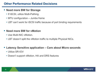 32
Other Performance Related Decisions
 Need more BW for Storage
• If iSCSI, utilize Multi-Pathing.
• MTU configuration – Jumbo frame
• LBT can’t work for iSCSI traffic because of port binding requirements
 Need more BW for vMotion
• Use Multi-NIC vMotion.
• LBT doesn’t split the vMotion traffic to multiple Physical NICs.
 Latency Sensitive application – Care about Micro seconds
• Utilize SR-IOV
• Doesn’t support vMotion, HA and DRS features
 