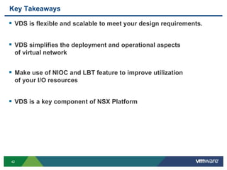 42
Key Takeaways
 VDS is flexible and scalable to meet your design requirements.
 VDS simplifies the deployment and operational aspects
of virtual network
 Make use of NIOC and LBT feature to improve utilization
of your I/O resources
 VDS is a key component of NSX Platform
 