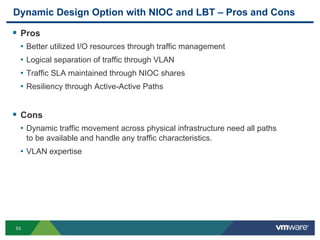 53
Dynamic Design Option with NIOC and LBT – Pros and Cons
 Pros
• Better utilized I/O resources through traffic management
• Logical separation of traffic through VLAN
• Traffic SLA maintained through NIOC shares
• Resiliency through Active-Active Paths
 Cons
• Dynamic traffic movement across physical infrastructure need all paths
to be available and handle any traffic characteristics.
• VLAN expertise
 