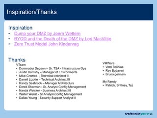 Inspiration/Thanks
VMWare
• Vern Bolinius
• Ray Budavari
• Bruno germain
My Family
• Patrick, Brittney, Taz
Thanks
VTeam
• Dominador DeLeon – Sr. TSA - Infrastructure Ops
• Justin Domshy – Manager of Environments
• Mike Gromek - Technical Architect III
• Darrell Lizotte – Technical Architect III
• Randy Seabrook – Manager Architecture
• Derek Sharman - Sr. Analyst-Config Management
• Nanda Weicker - Business Architect III
• Walter Wenzl - Sr Analyst-Config Management
• Dallas Young - Security Support Analyst III
Inspiration
• Dump your DMZ by Joern Wettern
• BYOD and the Death of the DMZ by Lori MacVittie
• Zero Trust Model John Kindervag
 