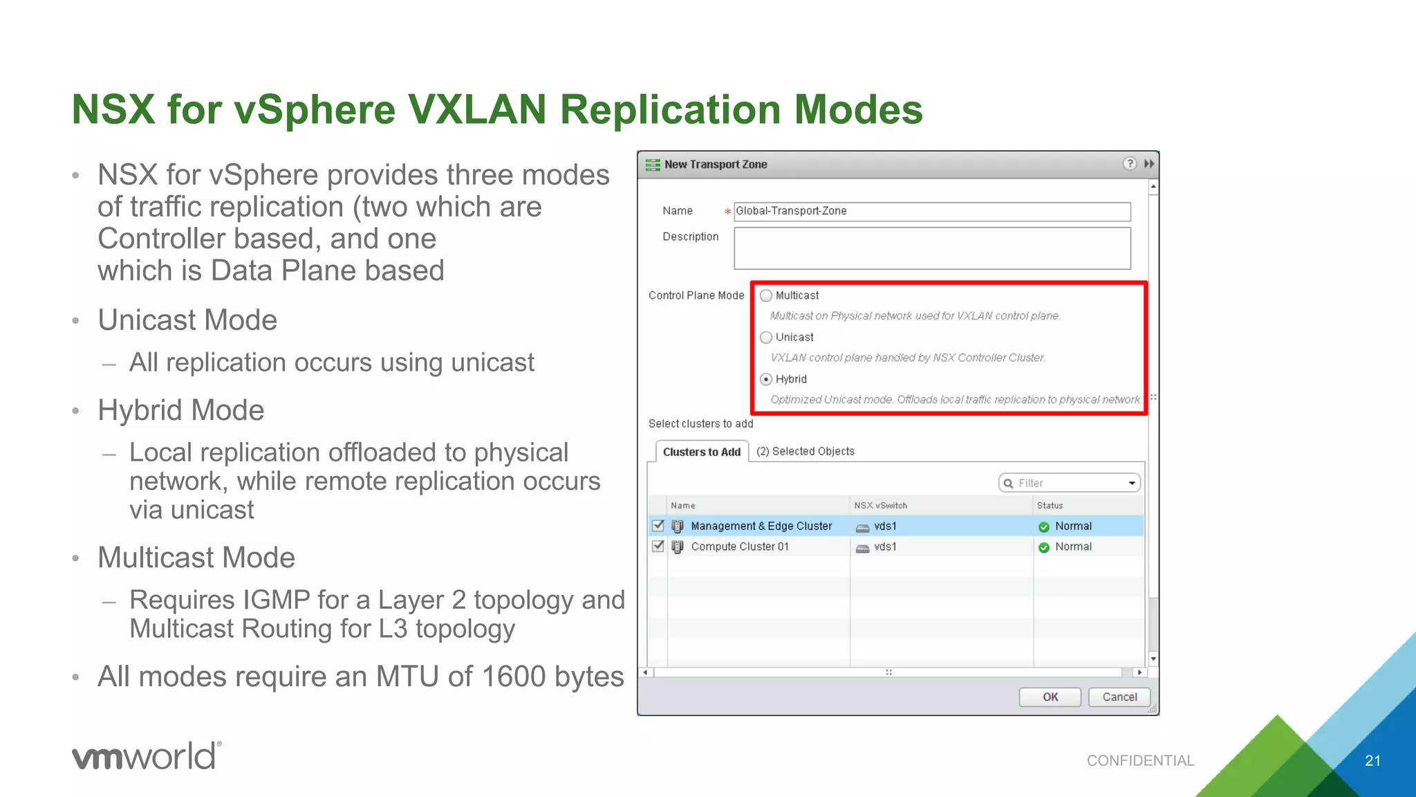 NSX for vSphere VXLAN Replication Modes
• NSX for vSphere provides three modes
of traffic replication (two which are
Controller based, and one
which is Data Plane based
• Unicast Mode
– All replication occurs using unicast
• Hybrid Mode
– Local replication offloaded to physical
network, while remote replication occurs
via unicast
• Multicast Mode
– Requires IGMP for a Layer 2 topology and
Multicast Routing for L3 topology
• All modes require an MTU of 1600 bytes
CONFIDENTIAL 21
 