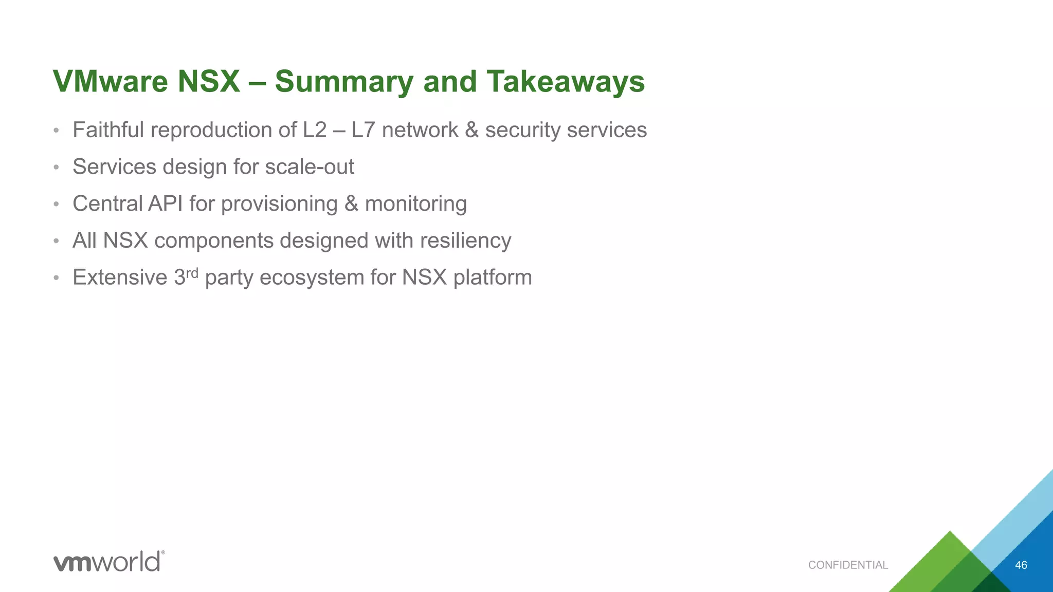 VMware NSX – Summary and Takeaways
• Faithful reproduction of L2 – L7 network & security services
• Services design for scale-out
• Central API for provisioning & monitoring
• All NSX components designed with resiliency
• Extensive 3rd party ecosystem for NSX platform
46CONFIDENTIAL
 