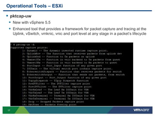 1717
Operational Tools – ESXi
 pktcap-uw
 New with vSphere 5.5
 Enhanced tool that provides a framework for packet capture and tracing at the
Uplink, vSwitch, vmknic, vnic and port level at any stage in a packet’s lifecycle
 