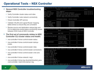 2626
Operational Tools – NSX Controller
 General NSX Controller troubleshooting
steps:
• Verify Controller cluster status and roles
• Verify Controller node network connectivity
• Check Controller API service
• Validate VXLAN and Logical Router mapping
table entries to ensure they are consistent
• Review source and destination netcpa logs and
CLI to determine control plane connectivity issues
between ESXi hosts & NSX Controller
 The first set of commands relates to NSX
Controller CLI cluster status and health:
• nsx-controller # show control-cluster status
• nsx-controller # show control-cluster startup-
nodes
• nsx-controller # show control-cluster roles
• nsx-controller # show control-cluster connections
• nsx-controller # show control-cluster vnet core
stats
• nsx-controller # show network <arg>
• nsx-controller # show log cloudnet/cloudnet_java-
vnet-controller.<start-time-stamp>.log
 