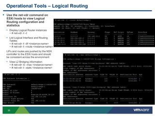 3333
Operational Tools – Logical Routing
 Use the net-vdr command on
ESXi hosts to view Logical
Routing configuration and
statistics
• Display Logical Router instances
~ # net-vdr -I –l
• List Logical Interface and Routing
Tables
~ # net-vdr -l –lif <instance-name>
~ # net-vdr -l --route <instance-name>
LIFs and routes are pushed by the NSX
controller to the ESXi hosts and should
be consistent across the environment
• View L2 Bridging information
~ # net-vdr -b –mac <instance-name>
~ # net-vdr -l –stats <instance-name>
 