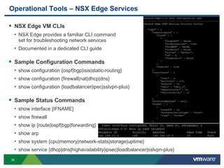 3434
Operational Tools – NSX Edge Services
 NSX Edge VM CLIs
• NSX Edge provides a familiar CLI command
set for troubleshooting network services
• Documented in a dedicated CLI guide
 Sample Configuration Commands
• show configuration {ospf|bgp|isis|static-routing}
• show configuration {firewall|nat|dhcp|dns}
• show configuration {loadbalancer|ipec|sslvpn-plus}
 Sample Status Commands
• show interface [IFNAME]
• show firewall
• show ip {route|ospf|bgp|forwarding}
• show arp
• show system {cpu|memory|network-stats|storage|uptime}
• show service {dhcp|dns|highavailability|ipsec|loadbalancer|sslvpn-plus}
 
