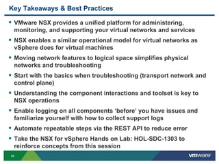 4646
Key Takeaways & Best Practices
 VMware NSX provides a unified platform for administering,
monitoring, and supporting your virtual networks and services
 NSX enables a similar operational model for virtual networks as
vSphere does for virtual machines
 Moving network features to logical space simplifies physical
networks and troubleshooting
 Start with the basics when troubleshooting (transport network and
control plane)
 Understanding the component interactions and toolset is key to
NSX operations
 Enable logging on all components ‘before’ you have issues and
familiarize yourself with how to collect support logs
 Automate repeatable steps via the REST API to reduce error
 Take the NSX for vSphere Hands on Lab: HOL-SDC-1303 to
reinforce concepts from this session
 