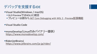 デバッグを支援するIDE
Visual Studio(Windows / macOS)
16.9 PreviewではWSL2と統合
プレビュー以前なら.NET Core Debugging with WSL 2 - Preview拡張機能
Visual Studio Code
monoDevelop（Linuxのみバイナリー提供）
https://www.monodevelop.com/
Rider(JetBrains)
https://www.jetbrains.com/ja-jp/rider/
 