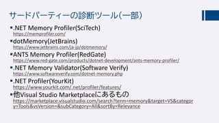 サードパーティーの診断ツール（一部）
.NET Memory Profiler(SciTech)
https://memprofiler.com/
dotMemory(JetBrains)
https://www.jetbrains.com/ja-jp/dotmemory/
ANTS Memory Profiler(RedGate)
https://www.red-gate.com/products/dotnet-development/ants-memory-profiler/
.NET Memory Validator(Software Verify)
https://www.softwareverify.com/dotnet-memory.php
.NET Profiler(YourKit)
https://www.yourkit.com/.net/profiler/features/
他Visual Studio Marketplaceにあるもの
https://marketplace.visualstudio.com/search?term=memory&target=VS&categor
y=Tools&vsVersion=&subCategory=All&sortBy=Relevance
 